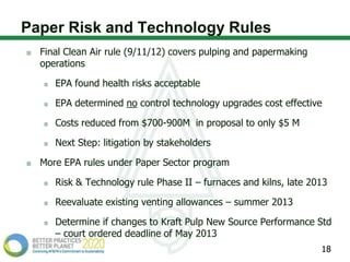 Paper Risk and Technology Rules
  Final Clean Air rule (9/11/12) covers pulping and papermaking
  operations

     EPA found health risks acceptable

     EPA determined no control technology upgrades cost effective

     Costs reduced from $700-900M in proposal to only $5 M

     Next Step: litigation by stakeholders

  More EPA rules under Paper Sector program

     Risk & Technology rule Phase II – furnaces and kilns, late 2013

     Reevaluate existing venting allowances – summer 2013

     Determine if changes to Kraft Pulp New Source Performance Std
     – court ordered deadline of May 2013
                                                                  18
 
