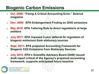 Biogenic Carbon Emissions
 Oct. 2009: “Fixing A Critical Accounting Error,” Science
 magazine

 Dec. 2009: EPA Endangerment Finding on GHG emissions

 May 2010: EPA Tailoring Rule to direct regulations at large
 emitters

 July 2011: EPA imposed 3-year deferral for regulation of
 biogenic emissions from stationary sources

 Sept. 2011: EPA proposed Accounting Framework for
 Biogenic CO2 Emissions from Stationary Sources

 July 2012: EPA’s Scientific Advisory Board (SAB) issued
 draft report critical of the Agency’s proposed accounting
 framework; supports anticipated future baseline


                                                               22
 