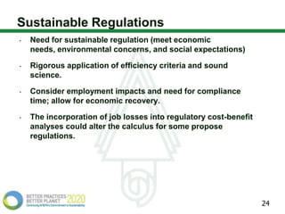 Sustainable Regulations
•   Need for sustainable regulation (meet economic
    needs, environmental concerns, and social expectations)

•   Rigorous application of efficiency criteria and sound
    science.

•   Consider employment impacts and need for compliance
    time; allow for economic recovery.

•   The incorporation of job losses into regulatory cost-benefit
    analyses could alter the calculus for some propose
    regulations.




                                                                   24
 