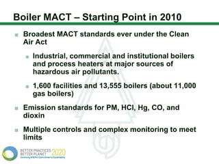Boiler MACT – Starting Point in 2010
  Broadest MACT standards ever under the Clean
  Air Act
    Industrial, commercial and institutional boilers
    and process heaters at major sources of
    hazardous air pollutants.
    1,600 facilities and 13,555 boilers (about 11,000
    gas boilers)
  Emission standards for PM, HCl, Hg, CO, and
  dioxin
  Multiple controls and complex monitoring to meet
  limits
 