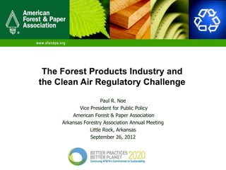 The Forest Products Industry and
the Clean Air Regulatory Challenge

                       Paul R. Noe
            Vice President for Public Policy
         American Forest & Paper Association
     Arkansas Forestry Association Annual Meeting
                 Little Rock, Arkansas
                 September 26, 2012
 