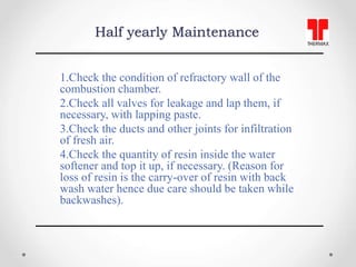 Half yearly Maintenance
1.Check the condition of refractory wall of the
combustion chamber.
2.Check all valves for leakage...
