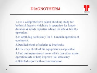 DIAGNOTHERM
1.It is a comprehensive health check up study for
boilers & heaters which are in operation for longer
duration...