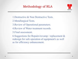 Methodology of RLA
1.Destructive & Non Destructive Tests.
2.Metallurgical Tests.
3.Review of Operational parameters.
4.Rev...