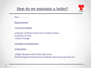 How do we maintain a boiler?
How……………
Requirements
1.Corrects Inputs
a.Quality of Water-Feed water & Boiler Water
b.Qualit...