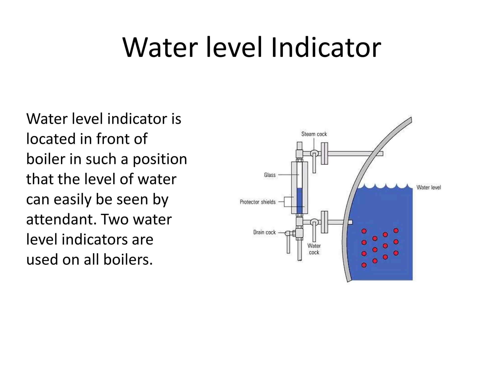 Water level Indicator
Water level indicator is
located in front of
boiler in such a position
that the level of water
can easily be seen by
attendant. Two water
level indicators are
used on all boilers.

 