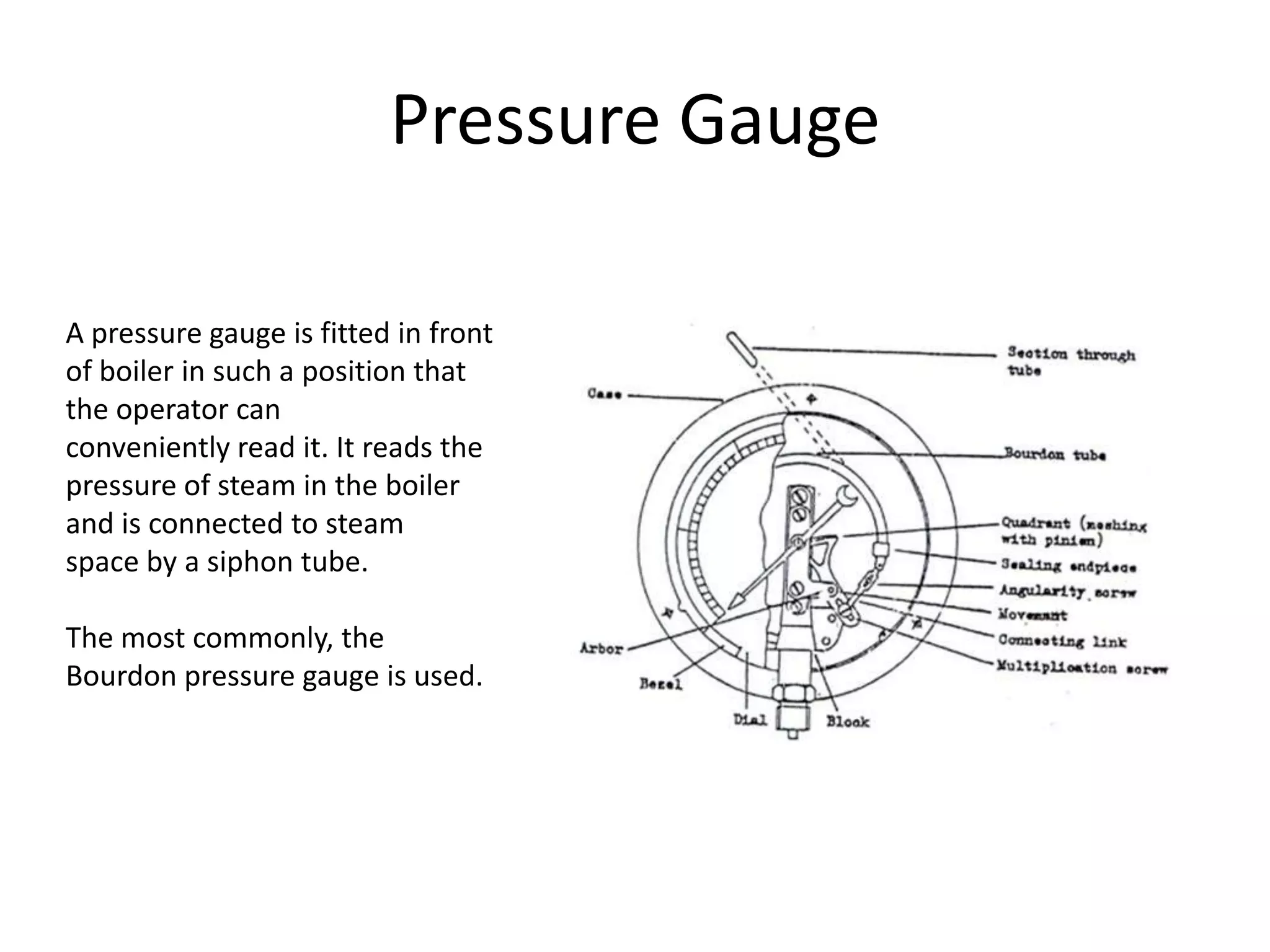 Pressure Gauge
A pressure gauge is fitted in front
of boiler in such a position that
the operator can
conveniently read it. It reads the
pressure of steam in the boiler
and is connected to steam
space by a siphon tube.
The most commonly, the
Bourdon pressure gauge is used.

 
