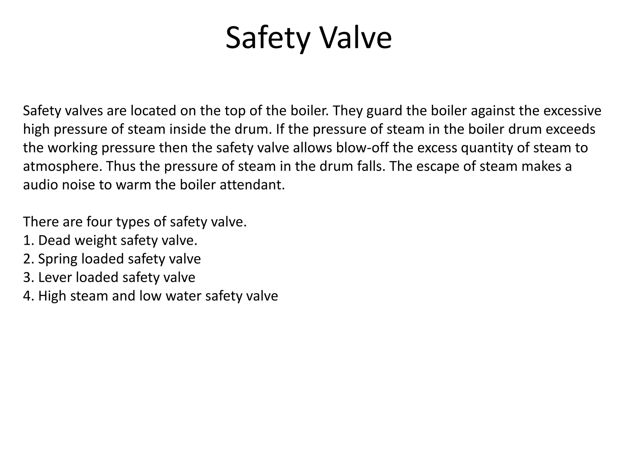 Safety Valve
Safety valves are located on the top of the boiler. They guard the boiler against the excessive
high pressure of steam inside the drum. If the pressure of steam in the boiler drum exceeds
the working pressure then the safety valve allows blow-off the excess quantity of steam to
atmosphere. Thus the pressure of steam in the drum falls. The escape of steam makes a
audio noise to warm the boiler attendant.
There are four types of safety valve.
1. Dead weight safety valve.
2. Spring loaded safety valve
3. Lever loaded safety valve
4. High steam and low water safety valve

 