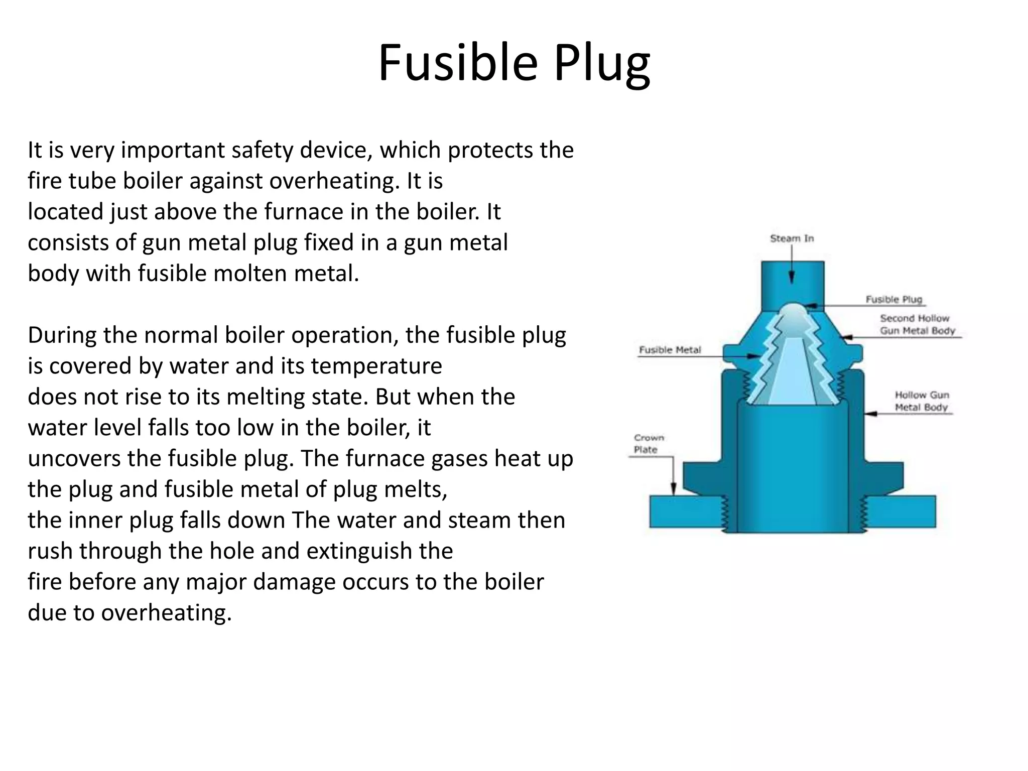 Fusible Plug
It is very important safety device, which protects the
fire tube boiler against overheating. It is
located just above the furnace in the boiler. It
consists of gun metal plug fixed in a gun metal
body with fusible molten metal.
During the normal boiler operation, the fusible plug
is covered by water and its temperature
does not rise to its melting state. But when the
water level falls too low in the boiler, it
uncovers the fusible plug. The furnace gases heat up
the plug and fusible metal of plug melts,
the inner plug falls down The water and steam then
rush through the hole and extinguish the
fire before any major damage occurs to the boiler
due to overheating.

 