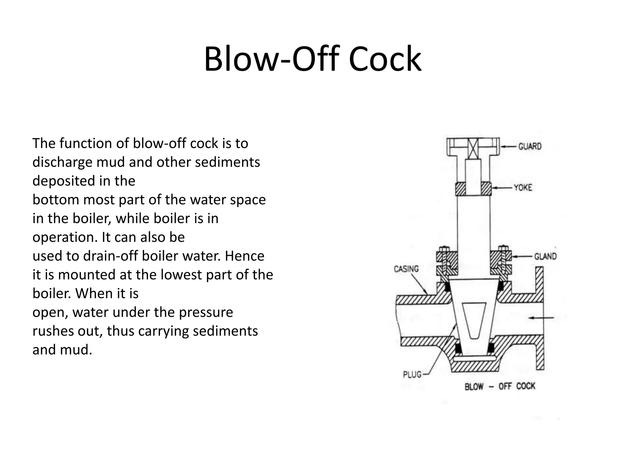 Blow-Off Cock
The function of blow-off cock is to
discharge mud and other sediments
deposited in the
bottom most part of the water space
in the boiler, while boiler is in
operation. It can also be
used to drain-off boiler water. Hence
it is mounted at the lowest part of the
boiler. When it is
open, water under the pressure
rushes out, thus carrying sediments
and mud.

 
