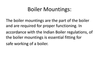 Boiler Mountings:
The boiler mountings are the part of the boiler
and are required for proper functioning. In
accordance with the Indian Boiler regulations, of
the boiler mountings is essential fitting for
safe working of a boiler.

 
