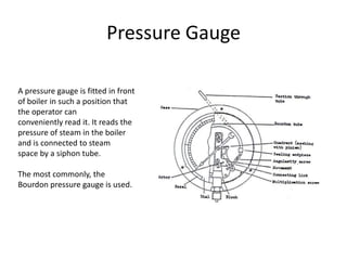 Pressure Gauge
A pressure gauge is fitted in front
of boiler in such a position that
the operator can
conveniently read it. It reads the
pressure of steam in the boiler
and is connected to steam
space by a siphon tube.
The most commonly, the
Bourdon pressure gauge is used.

 
