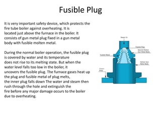 Fusible Plug
It is very important safety device, which protects the
fire tube boiler against overheating. It is
located just above the furnace in the boiler. It
consists of gun metal plug fixed in a gun metal
body with fusible molten metal.
During the normal boiler operation, the fusible plug
is covered by water and its temperature
does not rise to its melting state. But when the
water level falls too low in the boiler, it
uncovers the fusible plug. The furnace gases heat up
the plug and fusible metal of plug melts,
the inner plug falls down The water and steam then
rush through the hole and extinguish the
fire before any major damage occurs to the boiler
due to overheating.

 