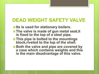 DEAD WEIGHT SAFETY VALVE
 Its is used for stationary boilers.
 The valve is made of gun metal seat,it
is fixed to the top of a steel pipe.
 This pipe is bolted to the mountings
block,riveted to the top of the shell.
 Both the valve and pipe are covered by
a case which contains weights and this
is the main disadvantage of this valve.
 
