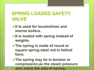 SPRING LOADED SAFETY
VALVE
It is used for locomotives and
marine boilers.
It is loaded with spring instead of
weights.
The spring is made of round or
square spring steel rod in helical
form.
The spring may be in tension or
compression,as the steam pressure
acts along the axis of spring.
 