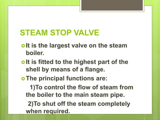STEAM STOP VALVE
It is the largest valve on the steam
boiler.
It is fitted to the highest part of the
shell by means of a flange.
The principal functions are:
1)To control the flow of steam from
the boiler to the main steam pipe.
2)To shut off the steam completely
when required.
 