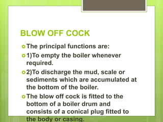 BLOW OFF COCK
The principal functions are:
1)To empty the boiler whenever
required.
2)To discharge the mud, scale or
sediments which are accumulated at
the bottom of the boiler.
The blow off cock is fitted to the
bottom of a boiler drum and
consists of a conical plug fitted to
the body or casing.
 