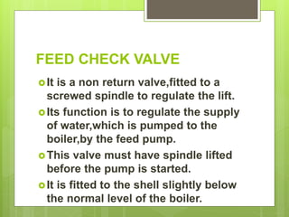 FEED CHECK VALVE
It is a non return valve,fitted to a
screwed spindle to regulate the lift.
Its function is to regulate the supply
of water,which is pumped to the
boiler,by the feed pump.
This valve must have spindle lifted
before the pump is started.
It is fitted to the shell slightly below
the normal level of the boiler.
 