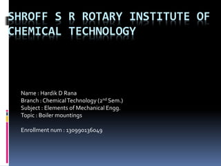 SHROFF S R ROTARY INSTITUTE OF
CHEMICAL TECHNOLOGY
Name : Hardik D Rana
Branch : ChemicalTechnology (2nd Sem.)
Subject : Elements of Mechanical Engg.
Topic : Boiler mountings
Enrollment num : 130990136049
 