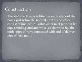  The feed check valve is fitted in water space of the

boiler just below the normal level of the water. It
consist of non-return valve,water inlet pipe,out let
pipe,spindle,gland and wheel as shown in fig. the
outlet pipe of valve connected with and of delivery
pipe of feed pump

 