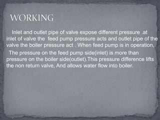 Inlet and outlet pipe of valve expose different pressure .at
inlet of valve the feed pump pressure acts and outlet pipe of the
valve the boiler pressure act . When feed pump is in operation,
The pressure on the feed pump side(inlet) is more than
pressure on the boiler side(outlet).This pressure difference lifts
the non return valve, And allows water flow into boiler.

 