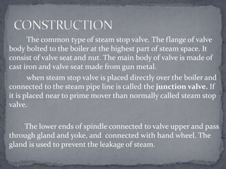 The common type of steam stop valve. The flange of valve
body bolted to the boiler at the highest part of steam space. It
consist of valve seat and nut. The main body of valve is made of
cast iron and valve seat made from gun metal.
when steam stop valve is placed directly over the boiler and
connected to the steam pipe line is called the junction valve. If
it is placed near to prime mover than normally called steam stop
valve.
The lower ends of spindle connected to valve upper and pass
through gland and yoke, and connected with hand wheel. The
gland is used to prevent the leakage of steam.

 