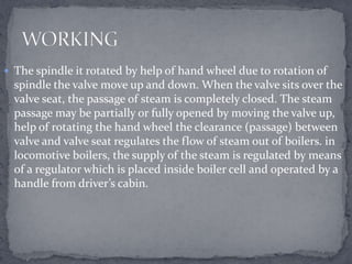  The spindle it rotated by help of hand wheel due to rotation of

spindle the valve move up and down. When the valve sits over the
valve seat, the passage of steam is completely closed. The steam
passage may be partially or fully opened by moving the valve up,
help of rotating the hand wheel the clearance (passage) between
valve and valve seat regulates the flow of steam out of boilers. in
locomotive boilers, the supply of the steam is regulated by means
of a regulator which is placed inside boiler cell and operated by a
handle from driver’s cabin.

 