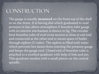 The gauge is usually mounted on the front top of the shell

or on the drum. It is having dial which graduated to read
pressure in bar, above atmosphere A bourdon tube gauge
with its interior mechanism is shown in fig. The circular
bent bourdon tube of oval-cross section is close at one end
and connected at the other end to steam space of boiler
through siphon (U-tube). The siphon is filled with water
which prevents hot steam from entering the pressure gauge
and keeps the gauge cool. Closed end of bourdon tube is
attached to a toothed quadrant with help of link and pin.
This quadrant meshes with a small pinion on the central
spindle.

 