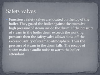  Function : Safety valves are located on the top of the

boiler. They guard the boiler against the excessive
high pressure of steam inside the drum. If the pressure
of steam in the boiler drum exceeds the working
pressure then the safety valve allows blow-off the
excess quantity of steam to atmosphere. Thus the
pressure of steam in the drum falls. The escape of
steam makes a audio noise to warm the boiler
attendant.

 