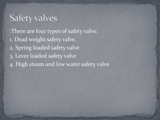 :There are four types of safety valve:
1. Dead weight safety valve.
2. Spring loaded safety valve
3. Lever loaded safety valve
4. High steam and low water safety valve

 