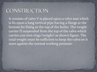  It consists of valve V is placed upon a valve seat which

is fix upon a long vertical pipe having a flange at the
bottom for fixing at the top of the boiler. The weight
carrier D suspended from the top of the valve which
carries cast iron rings (weight) as shown figure. The
total weight must be sufficient to keep the valve on it
seats against the normal working pressure.

 