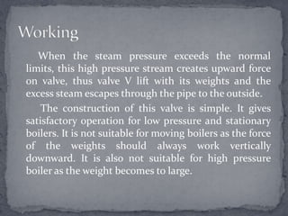 When the steam pressure exceeds the normal
limits, this high pressure stream creates upward force
on valve, thus valve V lift with its weights and the
excess steam escapes through the pipe to the outside.
The construction of this valve is simple. It gives
satisfactory operation for low pressure and stationary
boilers. It is not suitable for moving boilers as the force
of the weights should always work vertically
downward. It is also not suitable for high pressure
boiler as the weight becomes to large.

 