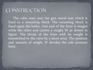 The valve rests over the gun metal seat which is
fixed to a mounting block. The mounting block is
fixed upon the boiler. One end of the lever is hinged
while the other end carries a weight W as shown in
figure. The thrust of the lever with its weight is
transmitted to the valve by a short strut. The position
and amount of weight W decides the safe pressure
limit.

 