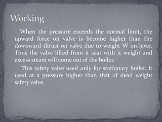 When the pressure exceeds the normal limit, the
upward force on valve is become higher than the
downward thrust on valve due to weight W on lever.
Thus the valve lifted from it seat with it weight and
excess steam will come out of the boiler.
This safety valve used only for stationary boiler. It
used at a pressure higher than that of dead weight
safety valve.

 