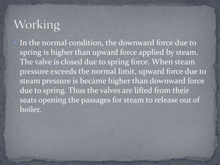  In the normal condition, the downward force due to

spring is higher than upward force applied by steam.
The valve is closed due to spring force. When steam
pressure exceeds the normal limit, upward force due to
steam pressure is became higher than downward force
due to spring. Thus the valves are lifted from their
seats opening the passages for steam to release out of
boiler.

 