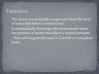 The steam automatically escapes out when the level
of water falls below a normal level.
2) It automatically discharges the excess steam when
the pressure of steam rises above a normal pressure.

This valve is generally used in Cornish or Lancashire
boiler.
1)

 