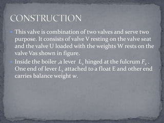  This valve is combination of two valves and serve two

purpose. It consists of valve V resting on the valve seat
and the valve U loaded with the weights W rests on the
valve Vas shown in figure.
 Inside the boiler ,a lever L2 hinged at the fulcrum F2 .
One end of lever L2 attached to a float E and other end
carries balance weight w.

 