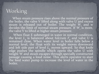 When steam pressure rises above the normal pressure of
the boiler, the valve V lifted along with valve U and excess
steam is released out of boiler. The weight W1 and w
decides the limit of normal steam pressure. If W1 is more,
the valve V to lifted at higher steam pressure.
When float E submerged in water in normal condition,
the lever L2 is balanced about fulcrum F2 and valve U is
remained close. When water level in boiler falls below a
normal level, the float with its weight moves downward
and left side part of level L2 moves upward. So that knife
edge pushes the spindle which opens the valve U with
weight W and steam escapes through specially constructed
passage causing a loud noise. This alerts operator to start
the feed water pump to increase the level of water in the
boiler.

 