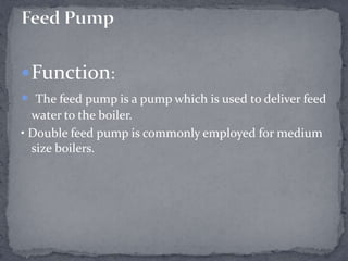  Function:
 The feed pump is a pump which is used to deliver feed
water to the boiler.
• Double feed pump is commonly employed for medium
size boilers.

 