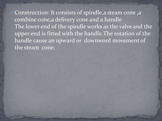 Construction: It consists of spindle,a steam cone ,a

combine cone,a delivery cone and a handle
The lower end of the spindle works as the valve and the
upper end is fitted with the handle.The rotation of the
handle cause an upward or downword movement of
the steam cone.

 