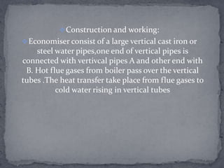  Construction and working:
 Economiser consist of a large vertical cast iron or

steel water pipes,one end of vertical pipes is
connected with vertivcal pipes A and other end with
B. Hot flue gases from boiler pass over the vertical
tubes .The heat transfer take place from flue gases to
cold water rising in vertical tubes

 