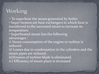 • To superheat the steam generated by boiler.
• Super heaters are heat exchangers in which heat is
transferred to the saturated steam to increase its
temperature.
• Superheated steam has the following
advantages :
i) Steam consumption of the engine or turbine is
reduced.
ii) Losses due to condensation in the cylinders and the
steam pipes are reduced.
iii)Erosion of turbine blade is eliminated.
iv) Efficiency of steam plant is increased

 