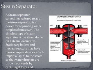 A Steam separator,
sometimes referred to as a
moisture separator, is a
device for separating water
droplets from steam. The
simplest type of steam
separator is the steam dome
on a steam locomotive.
Stationary boilers and
nuclear reactors may have
more complex devices which
impart a "spin" to the steam
so that water droplets are
thrown outwards by
centrifugal force and

 