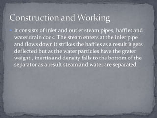  It consists of inlet and outlet steam pipes, baffles and

water drain cock. The steam enters at the inlet pipe
and flows down it strikes the baffles as a result it gets
deflected but as the water particles have the grater
weight , inertia and density falls to the bottom of the
separator as a result steam and water are separated

 