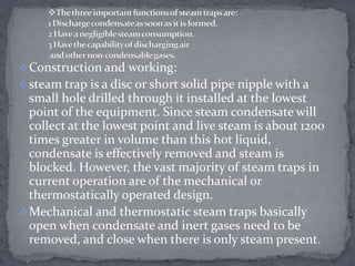  Construction and working:
 steam trap is a disc or short solid pipe nipple with a

small hole drilled through it installed at the lowest
point of the equipment. Since steam condensate will
collect at the lowest point and live steam is about 1200
times greater in volume than this hot liquid,
condensate is effectively removed and steam is
blocked. However, the vast majority of steam traps in
current operation are of the mechanical or
thermostatically operated design.
 Mechanical and thermostatic steam traps basically
open when condensate and inert gases need to be
removed, and close when there is only steam present.

 