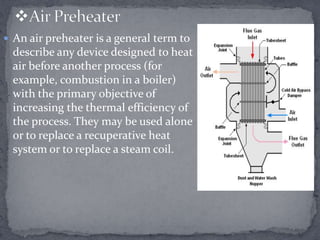  An air preheater is a general term to

describe any device designed to heat
air before another process (for
example, combustion in a boiler)
with the primary objective of
increasing the thermal efficiency of
the process. They may be used alone
or to replace a recuperative heat
system or to replace a steam coil.

 