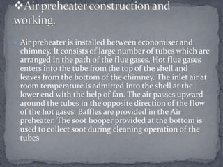  Air preheater is installed between economiser and

chimney. It consists of large number of tubes which are
arranged in the path of the flue gases. Hot flue gases
enters into the tube from the top of the shell and
leaves from the bottom of the chimney. The inlet air at
room temperature is admitted into the shell at the
lower end with the help of fan. The air passes upward
around the tubes in the opposite direction of the flow
of the hot gases. Baffles are provided in the Air
preheater. The soot hooper provided at the bottom is
used to collect soot during cleaning operation of the
tubes

 