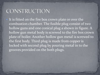  It is fitted on the fire box crown plate or over the

combustion chamber. The fusible plug consist of two
hollow guns and one conical plug a shown in figure. A
hollow gun metal body is screwed to the fire box crown
plate of boiler. Another hollow gun metal is screwed to
the first body. Third plug is made from copper is
locked with second plug by pouring metal in to the
grooves provided on the both plugs.

 