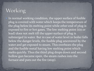  In normal working condition, the upper surface of fusible

plug is covered with water which keeps the temperature of
the plug below its melting point while other end of plug is
exposed to fire or hot gases. The low melting point (tin or
lead) does not melt till the upper surface of plug is
submerged in water. But in case of water level in boiler falls
below the danger levels, the fusible plug uncovered by the
water and get exposed to steam. This overheats the plug
and the fusible metal having low melting point which
melts quickly. Thus the third plug drops down and second
hollow gun became open, the steam rushes into the
furnace and puts out the fire (stop).

 