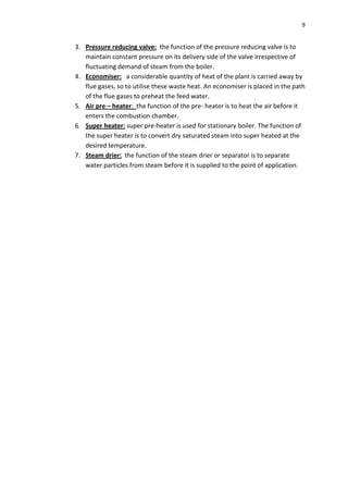 9


3. Pressure reducing valve: the function of the pressure reducing valve is to
   maintain constant pressure on its delivery side of the valve irrespective of
   fluctuating demand of steam from the boiler.
4. Economiser: a considerable quantity of heat of the plant is carried away by
   flue gases, so to utilise these waste heat. An economiser is placed in the path
   of the flue gases to preheat the feed water.
5. Air pre – heater: the function of the pre- heater is to heat the air before it
   enters the combustion chamber.
6. Super heater: super pre-heater is used for stationary boiler. The function of
   the super heater is to convert dry saturated steam into super heated at the
   desired temperature.
7. Steam drier: the function of the steam drier or separator is to separate
   water particles from steam before it is supplied to the point of application.
 